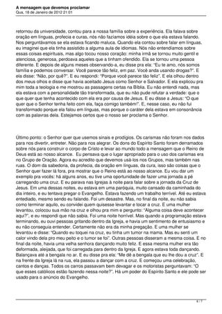 A mensagem que devemos proclamar
Qua, 18 de Janeiro de 2012 21:01
retornou da universidade, contou para a nossa família sobre a experiência. Ela falava sobre
oração em línguas, profecia e curas, nós não fazíamos idéia sobre o que ela estava falando.
Nos perguntávamos se ela estava ficando maluca. Quando ela contou sobre falar em línguas,
eu imaginei que ela tinha assistido a alguma aula de idiomas. Nós não entendíamos sobre
essas coisas espirituais, mas algo tocou nosso coração: minha irmã se tornou muito gentil e
atenciosa, generosa, perdoava aqueles que a tinham ofendido. Ela se tornou uma pessoa
diferente. E depois de alguns meses observando-a, eu disse pra ela: “Eu te amo, nós somos
família e podemos conversar. Você parece tão feliz, em paz. Você anda usando drogas?”. E
ela disse: “Não, por quê?”. E eu respondi: “Porque você parece tão feliz”. E ela olhou dentro
dos meus olhos e disse que havia aceitado Jesus como Senhor e Salvador. E ela explicou pra
mim toda a teologia e me mostrou as passagens certas na Bíblia. Eu não entendi nada, mas
ela estava com a personalidade tão transformada, que eu não pude refutar a verdade: que o
que quer que tenha acontecido com ela era por causa de Jesus. E eu disse a Jesus: “O que
quer que o Senhor tenha feito com ela, faça comigo também!”. E, nesse caso, eu não fui
transformado porque ela falou em línguas, mas porque o caráter dela estava em consonância
com as palavras dela. Estejamos certos que o nosso ser proclama o Senhor.
Último ponto: o Senhor quer que usemos sinais e prodígios. Os carismas não foram nos dados
para nos divertir, entreter. Não para nos alegrar. Os dons do Espírito Santo foram derramados
sobre nós para construir o corpo de Cristo e levar ao mundo todo a mensagem que o Reino de
Deus está ao nosso alcance.  Eu pensava que o lugar apropriado para o uso dos carismas era
no Grupo de Oração. Agora eu acredito que devemos usá-los nos Grupos, mas também nas
ruas. O dom da sabedoria, da profecia, da oração em línguas, da cura, isso são coisas que o
Senhor quer fazer lá fora, pra mostrar que o Reino está ao nosso alcance. Eu vou dar um
exemplo pra vocês: há alguns anos, eu tive uma oportunidade de fazer uma jornada a pé
carregando uma cruz. E eu parava nas Igrejas à noite para falar sobre a jornada da Cruz de
Jesus. Em uma dessas noites, eu estava em uma paróquia, muito cansado da caminhada do
dia inteiro, e eu tentava pregar o Evangelho. Estava fazendo um trabalho terrível. Até eu estava
entediado, mesmo sendo eu falando. Foi um desastre. Mas, no final da noite, eu não sabia
como terminar aquilo, eu convidei quem quisesse levantar e tocar a cruz. E uma mulher
levantou, colocou sua mão na cruz e olhou pra mim e pergunto: “Alguma coisa deve acontecer
aqui?”, e eu respondi que não sabia. Foi uma noite horrível. Mas quando a programação estava
terminando, eu ouvi pessoas gritando dentro da Igreja, e havia um sentimento de entusiasmo e
eu não conseguia entender. Certamente não era da minha pregação. E uma mulher se
levantou e disse: “Quando eu toquei na cruz, eu tinha um tumor na mama. Mas eu senti um
calor vindo dela pro meu peito e o tumor se foi”. Outras pessoas disseram a mesma coisa. E no
final da noite, havia uma velha senhora dançando muito feliz. E essa mesma mulher era tão
deformada, aleijada, que foi carregada para dentro da Igreja. E agora estava toda dançando.
Balançava até a bengala no ar. E eu disse pra ela: “Me dê a bengala que eu lhe dou a cruz”. E
na frente da Igreja lá na rua, ela passou a dançar com a cruz. E começou uma celebração,
cantos e danças. Todos os carros passavam bem devagar e os motoristas perguntavam: “O
que esses católicos estão fazendo nessa noite?”. Há um poder do Espírito Santo e ele pode ser
usado para o anúncio do Evangelho.
6 / 7
 