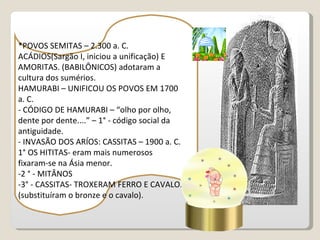 *POVOS SEMITAS – 2.300 a. C.
ACÁDIOS(Sargão I, iniciou a unificação) E
AMORITAS. (BABILÔNICOS) adotaram a
cultura dos sumérios.
HAMURABI – UNIFICOU OS POVOS EM 1700
a. C.
- CÓDIGO DE HAMURABI – “olho por olho,
dente por dente....” – 1° - código social da
antiguidade.
- INVASÃO DOS ARÍOS: CASSITAS – 1900 a. C.
1° OS HITITAS- eram mais numerosos
fixaram-se na Ásia menor.
-2 ° - MITÂNOS
-3° - CASSITAS- TROXERAM FERRO E CAVALO.
(substituíram o bronze e o cavalo).
 