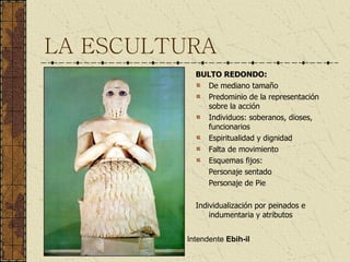 LA ESCULTURA BULTO REDONDO: De mediano tamaño Predominio de la representación sobre la acción Individuos: soberanos, dioses, funcionarios Espiritualidad y dignidad Falta de movimiento Esquemas fijos: Personaje sentado Personaje de Pie Individualización por peinados e indumentaria y atributos Intendente  Ebih-il 