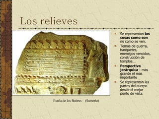 Los relieves Se representan  las cosas como son  no como se ven. Temas de guerra, banquetes, enemigos vencidos, construcción de templos... Perspectiva jerárquica  : mas grande el mas importante Se representan las partes del cuerpo desde el mejor punto de vista. Estela de los Buitres  (Sumerio) 