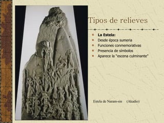 Tipos de relieves La Estela:  Desde época sumeria Funciones conmemorativas Presencia de símbolos Aparece la “escena culminante” Estela de Naram-sin  (Akadio) 