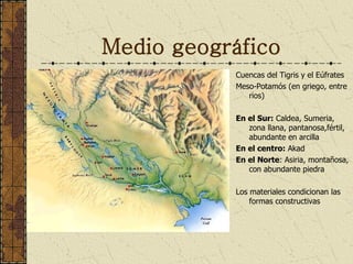 Medio geográfico Cuencas del Tigris y el Eúfrates Meso-Potamós (en griego, entre rios) En el Sur:  Caldea, Sumeria, zona llana, pantanosa,fértil,  abundante en arcilla En el centro:  Akad En el Norte : Asiria, montañosa, con abundante piedra Los materiales condicionan las formas constructivas 