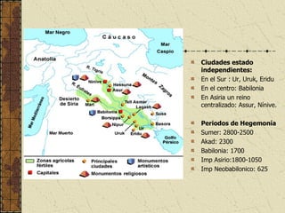 Ciudades estado independientes: En el Sur : Ur, Uruk, Eridu En el centro: Babilonia En Asiria un reino centralizado: Assur, Nínive. Periodos de Hegemonía Sumer: 2800-2500 Akad: 2300 Babilonia: 1700 Imp Asirio:1800-1050 Imp Neobabilonico: 625 