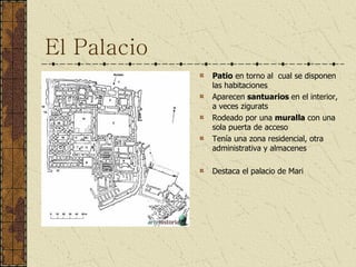 El Palacio Patio  en torno al  cual se disponen las habitaciones Aparecen  santuarios  en el interior, a veces zigurats Rodeado por una  muralla  con una sola puerta de acceso Tenía una zona residencial, otra administrativa y almacenes Destaca el palacio de Mari 