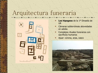 Arquitectura funeraria Los hipogeos  de la 1º Dinastía de UR Cámaras subterráneas abovedadas en adobe. Complejos rituales funerarios con sacrificios humanos Ajuar: corona, arpa, casco 