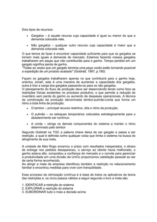 Dois tipos de recursos:
•

Gargalos – é aquele recurso cuja capacidade é igual ou menor do que a
demanda colocada nele.

•

Não gargalos – qualquer outro recurso cuja capacidade é maior que a
demanda colocada nele.

O que temos de fazer é encontrar capacidade suficiente para que os gargalos se
tornem mais iguais à demanda de mercado. Estamos fazendo nossos gargalos
trabalharem em peças que não contribuirão para o ganho. Tempo perdido em um
gargalo significa perda de ganho.
"Todas as vezes que um gargalo termina uma peça vocês estão tornando possível
a expedição de um produto acabado" (Goldratt, 1997, p.180).
Façam os gargalos trabalharem apenas no que contribuirá para o ganho hoje,
orientou Jonah, esta é uma maneira de aumentar a capacidade dos gargalos,
outra é tirar a carga dos gargalos passando-os para os não gargalos.
O planejamento do fluxo de produção deve ser desenvolvido tendo como foco as
restrições físicas existentes no processo produtivo, o que permite a redução do
inventário sem perda do ganho ou aumento de despesas operacionais. A técnica
da combinação da produção denominada tambor-pulmão-corda que forma um
ritmo a toda linha de produção.
•

O tambor – principal recurso restritivo, dita o ritmo da produção.

•

O pulmão – os estoques temporários colocados estrategicamente para o
abastecimento ser contínuo.

•

A corda – obriga os demais componentes do sistema a manter o ritmo
determinado pelo tambor

Segundo Goldratt na TOC a palavra chave deixa de ser gargalo e passa a ser
restrição, a qual é definida como qualquer coisa que limita o sistema na busca do
atingimento de sua meta.
A unidade de Alex Rogo encerrou o prazo com resultados inesperados, o atraso
de entrega nos pedidos desapareceu, o serviço ao cliente havia melhorado, o
ganho estava alto, conquistou a confiança do mercado e o convite para gerenciar
a produtividade em uma divisão da UniCo proporcionou satisfação pessoal ao ser
de certa forma reconhecido.
Ao atingir a meta da empresa identificou também a restrição no relacionamento
familiar e encontrou medidas para viver com tranqüilidade.
Esse processo de otimização contínua é à base de todos os aplicativos da teoria
das restrições e, os cinco passos válidos a seguir segundo o livro a meta são:
1. IDENTIICAR a restrição do sistema
2. EXPLORAR a restrição do sistema
3. SUBORDINAR tudo o mais a decisão acima

 