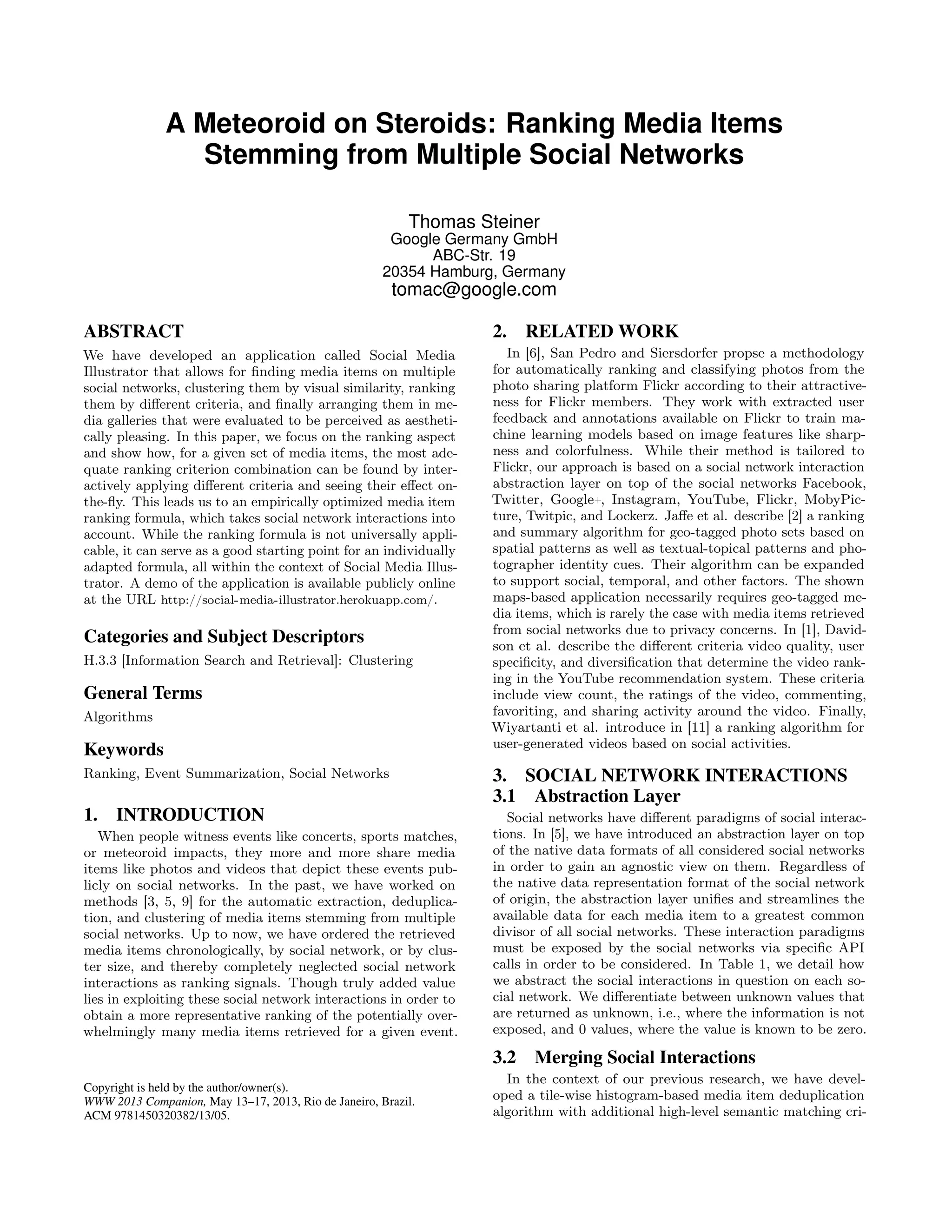A Meteoroid on Steroids: Ranking Media Items
                Stemming from Multiple Social Networks

                                                          Thomas Steiner
                                                       Google Germany GmbH
                                                            ABC-Str. 19
                                                      20354 Hamburg, Germany
                                                       tomac@google.com

ABSTRACT                                                           2.    RELATED WORK
We have developed an application called Social Media                  In [6], San Pedro and Siersdorfer propse a methodology
Illustrator that allows for ﬁnding media items on multiple         for automatically ranking and classifying photos from the
social networks, clustering them by visual similarity, ranking     photo sharing platform Flickr according to their attractive-
them by diﬀerent criteria, and ﬁnally arranging them in me-        ness for Flickr members. They work with extracted user
dia galleries that were evaluated to be perceived as aestheti-     feedback and annotations available on Flickr to train ma-
cally pleasing. In this paper, we focus on the ranking aspect      chine learning models based on image features like sharp-
and show how, for a given set of media items, the most ade-        ness and colorfulness. While their method is tailored to
quate ranking criterion combination can be found by inter-         Flickr, our approach is based on a social network interaction
actively applying diﬀerent criteria and seeing their eﬀect on-     abstraction layer on top of the social networks Facebook,
the-ﬂy. This leads us to an empirically optimized media item       Twitter, Google+, Instagram, YouTube, Flickr, MobyPic-
ranking formula, which takes social network interactions into      ture, Twitpic, and Lockerz. Jaﬀe et al. describe [2] a ranking
account. While the ranking formula is not universally appli-       and summary algorithm for geo-tagged photo sets based on
cable, it can serve as a good starting point for an individually   spatial patterns as well as textual-topical patterns and pho-
adapted formula, all within the context of Social Media Illus-     tographer identity cues. Their algorithm can be expanded
trator. A demo of the application is available publicly online     to support social, temporal, and other factors. The shown
at the URL http://social-media-illustrator.herokuapp.com/.         maps-based application necessarily requires geo-tagged me-
                                                                   dia items, which is rarely the case with media items retrieved
                                                                   from social networks due to privacy concerns. In [1], David-
Categories and Subject Descriptors                                 son et al. describe the diﬀerent criteria video quality, user
H.3.3 [Information Search and Retrieval]: Clustering               speciﬁcity, and diversiﬁcation that determine the video rank-
                                                                   ing in the YouTube recommendation system. These criteria
General Terms                                                      include view count, the ratings of the video, commenting,
Algorithms                                                         favoriting, and sharing activity around the video. Finally,
                                                                   Wiyartanti et al. introduce in [11] a ranking algorithm for
                                                                   user-generated videos based on social activities.
Keywords
Ranking, Event Summarization, Social Networks                      3. SOCIAL NETWORK INTERACTIONS
                                                                   3.1 Abstraction Layer
1.   INTRODUCTION                                                     Social networks have diﬀerent paradigms of social interac-
   When people witness events like concerts, sports matches,       tions. In [5], we have introduced an abstraction layer on top
or meteoroid impacts, they more and more share media               of the native data formats of all considered social networks
items like photos and videos that depict these events pub-         in order to gain an agnostic view on them. Regardless of
licly on social networks. In the past, we have worked on           the native data representation format of the social network
methods [3, 5, 9] for the automatic extraction, deduplica-         of origin, the abstraction layer uniﬁes and streamlines the
tion, and clustering of media items stemming from multiple         available data for each media item to a greatest common
social networks. Up to now, we have ordered the retrieved          divisor of all social networks. These interaction paradigms
media items chronologically, by social network, or by clus-        must be exposed by the social networks via speciﬁc API
ter size, and thereby completely neglected social network          calls in order to be considered. In Table 1, we detail how
interactions as ranking signals. Though truly added value          we abstract the social interactions in question on each so-
lies in exploiting these social network interactions in order to   cial network. We diﬀerentiate between unknown values that
obtain a more representative ranking of the potentially over-      are returned as unknown, i.e., where the information is not
whelmingly many media items retrieved for a given event.           exposed, and 0 values, where the value is known to be zero.

                                                                   3.2    Merging Social Interactions
                                                                     In the context of our previous research, we have devel-
Copyright is held by the author/owner(s).
WWW 2013 Companion, May 13–17, 2013, Rio de Janeiro, Brazil.       oped a tile-wise histogram-based media item deduplication
ACM 9781450320382/13/05.                                           algorithm with additional high-level semantic matching cri-
 