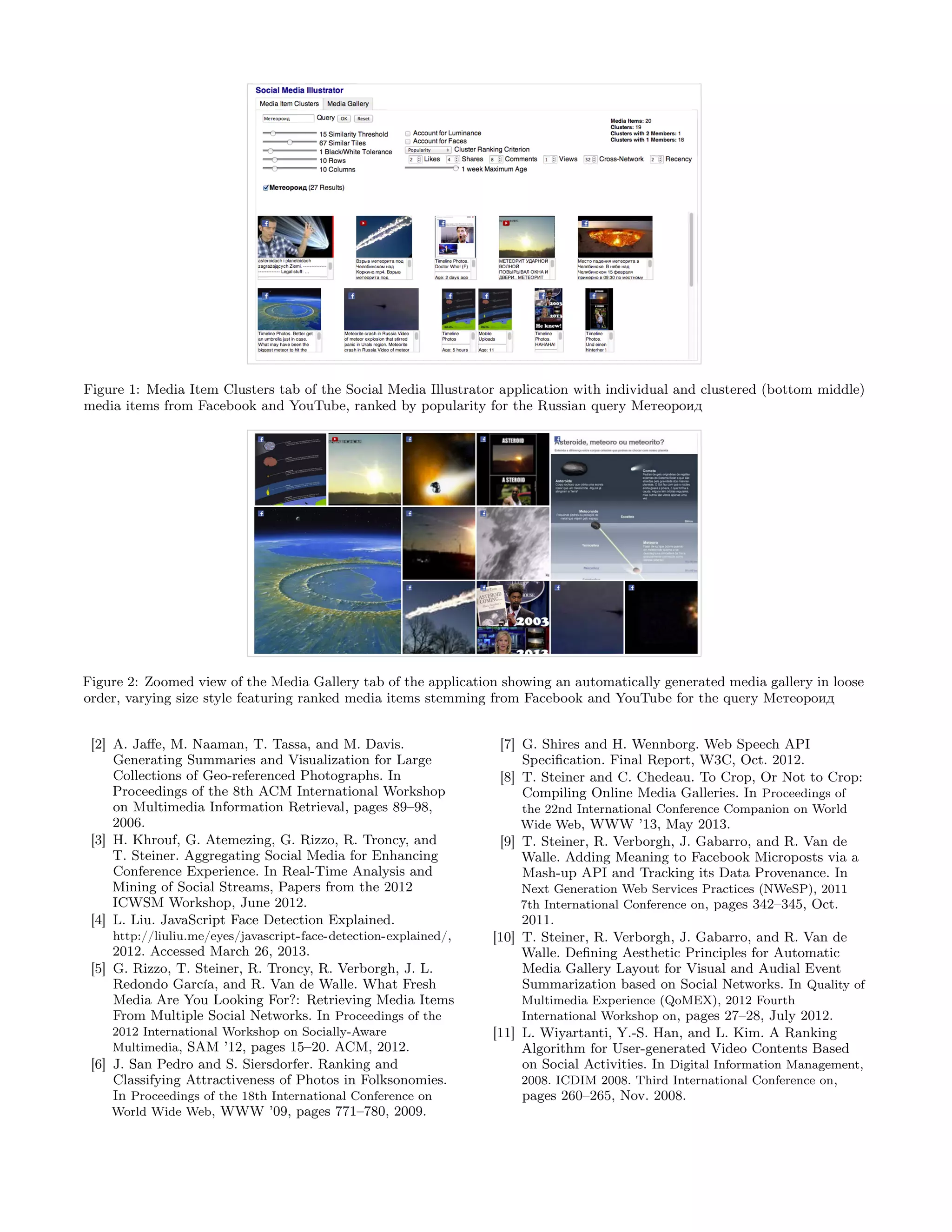 Figure 1: Media Item Clusters tab of the Social Media Illustrator application with individual and clustered (bottom middle)
media items from Facebook and YouTube, ranked by popularity for the Russian query Метеороид




Figure 2: Zoomed view of the Media Gallery tab of the application showing an automatically generated media gallery in loose
order, varying size style featuring ranked media items stemming from Facebook and YouTube for the query Метеороид


 [2] A. Jaﬀe, M. Naaman, T. Tassa, and M. Davis.                   [7] G. Shires and H. Wennborg. Web Speech API
     Generating Summaries and Visualization for Large                  Speciﬁcation. Final Report, W3C, Oct. 2012.
     Collections of Geo-referenced Photographs. In                 [8] T. Steiner and C. Chedeau. To Crop, Or Not to Crop:
     Proceedings of the 8th ACM International Workshop                 Compiling Online Media Galleries. In Proceedings of
     on Multimedia Information Retrieval, pages 89–98,                the 22nd International Conference Companion on World
     2006.                                                            Wide Web, WWW ’13, May 2013.
 [3] H. Khrouf, G. Atemezing, G. Rizzo, R. Troncy, and             [9] T. Steiner, R. Verborgh, J. Gabarro, and R. Van de
     T. Steiner. Aggregating Social Media for Enhancing                Walle. Adding Meaning to Facebook Microposts via a
     Conference Experience. In Real-Time Analysis and                  Mash-up API and Tracking its Data Provenance. In
     Mining of Social Streams, Papers from the 2012                   Next Generation Web Services Practices (NWeSP), 2011
     ICWSM Workshop, June 2012.                                       7th International Conference on, pages 342–345, Oct.
 [4] L. Liu. JavaScript Face Detection Explained.                      2011.
    http://liuliu.me/eyes/javascript-face-detection-explained/,   [10] T. Steiner, R. Verborgh, J. Gabarro, and R. Van de
     2012. Accessed March 26, 2013.                                    Walle. Deﬁning Aesthetic Principles for Automatic
 [5] G. Rizzo, T. Steiner, R. Troncy, R. Verborgh, J. L.               Media Gallery Layout for Visual and Audial Event
     Redondo Garc´ and R. Van de Walle. What Fresh
                   ıa,                                                 Summarization based on Social Networks. In Quality of
     Media Are You Looking For?: Retrieving Media Items               Multimedia Experience (QoMEX), 2012 Fourth
     From Multiple Social Networks. In Proceedings of the             International Workshop on, pages 27–28, July 2012.
    2012 International Workshop on Socially-Aware                 [11] L. Wiyartanti, Y.-S. Han, and L. Kim. A Ranking
    Multimedia, SAM ’12, pages 15–20. ACM, 2012.                       Algorithm for User-generated Video Contents Based
 [6] J. San Pedro and S. Siersdorfer. Ranking and                      on Social Activities. In Digital Information Management,
     Classifying Attractiveness of Photos in Folksonomies.             2008. ICDIM 2008. Third International Conference on,
     In Proceedings of the 18th International Conference on            pages 260–265, Nov. 2008.
     World Wide Web, WWW ’09, pages 771–780, 2009.
 