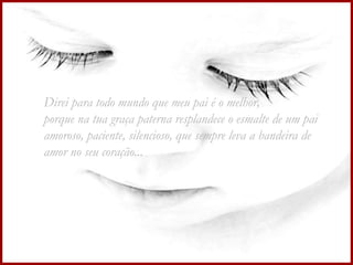 Direi para todo mundo que meu pai é o melhor,  porque na tua graça paterna resplandece o esmalte de um pai amoroso, paciente, silencioso, que sempre leva a bandeira de amor no seu coração...  