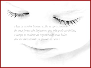 Hoje os cabelos brancos estão se aproximando  de uma forma tão impetuosa que não pode ser detida, o tempo te ensinou as experiências mais belas, que me transmitiste ao passar dos anos. 