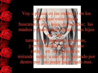 Voy a pensar en las madres y en los padres que están   ahora   buscando   a   sus   hijos   extraviados;  las  madres y padres que visitan a  sus   hijos   en    sus    tumbas  en  lugar de sus camas,  y en las madres y padres   que están    en  los  hospitales   mirando  sufrir  a sus hijos, gritando   por   dentro por   no poder hacer nada mas. 