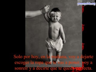 Solo por hoy, en la mañana, voy a dejarte escoger la ropa que te vas a poner, voy a sonreír y a decirte que te queda perfecta. 