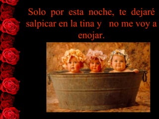 Solo  por  esta  noche,  te  dejaré salpicar en la tina y   no me voy   a enojar. 