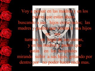 Voy a pensar en las madres y en los padres que están   ahora   buscando   a   sus   hijos   extraviados;  las  madres y padres que visitan a  sus   hijos   en    sus    tumbas  en  lugar de sus camas,  y en las madres y padres   que están    en  los  hospitales   mirando  sufrir  a sus hijos, gritando   por   dentro por   no poder hacer nada mas. 