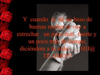Y  cuando  te  dé un beso de buenas noches te voy a estrechar   un   poco más  fuerte  y   un poco más  de  tiempo, diciéndote a tu oído:….. HIJ@ TE AMO!!! 