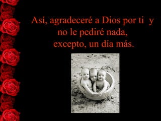 Así, agradeceré a Dios por ti  y no   le   pediré nada,  excepto, un día más. 