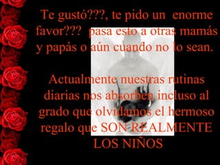 Te gustó???, te pido un  enorme favor???  pasa esto a otras mamás y papás o aún cuando no lo sean.  Actualmente nuestras rutinas diarias nos absorben incluso al grado que olvidamos el   hermoso regalo que SON REALMENTE  LOS NIÑOS 