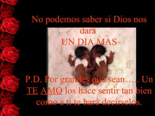 No podemos saber si   Dios nos dar á   UN DIA MAS P.D. Por grandes que sean….. Un  TE   AMO  los hace sentir tan bien como a ti te hará decírselos. 