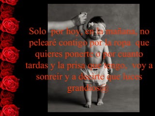 Solo  por hoy, en la mañana, no pelearé contigo por la ropa  que quieres ponerte o por cuanto tardas y la prisa que tengo,  voy a sonreír y a decirte que luces grandios@  
