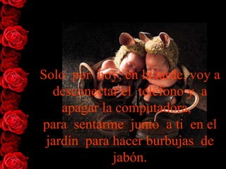 Solo  por  hoy, en la tarde, voy a desconectar el  teléfono y  a   apagar la   computadora,   para  sentarme  junto  a ti  en el jardín  para hacer burbujas  de jabón. 