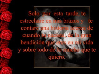 Solo  por  esta  tarde, te   estrecharé en mis brazos y   te  contare   una historia acerca de cuando tu naciste, de la gran bendición que eres en mi vida y sobre todo de lo mucho que te   quiero. 