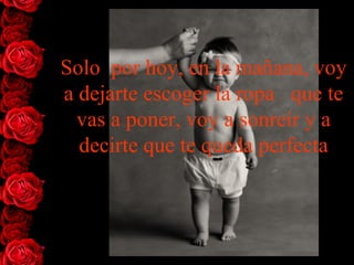 Solo  por hoy, en la mañana, voy a dejarte escoger la ropa   que te vas a poner, voy a sonreír y a decirte que te queda perfecta 