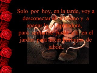 Solo  por  hoy, en la tarde, voy a desconectar el  teléfono y  a   apagar la   computadora,   para  sentarme  junto  a ti  en el jardín  para hacer burbujas  de jabón. 