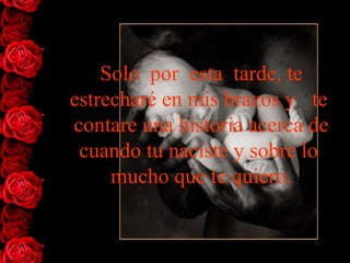 Solo  por  esta  tarde, te   estrecharé en mis brazos y   te  contare   una historia acerca de cuando tu naciste y sobre lo  mucho que te   quiero. 