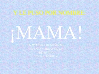 Y LE PUSO POR NOMBRE: ¡MAMA! EN MEMORIA DE MI MADRE  SUSANA VARGAS MOTA DE SU HIJO JESUS S. TORRE.V. 