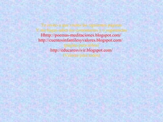Te invito a que visites las siguientes páginas Y me hagas saber tus comentarios y o sugerencias Hhttp://poemas-meditaciones.blogspot.com/   http://cuentosinfantilesyvalores.blogspot.com/   (página para niños) http://educaresvivir.blogspot.com/ (Valores para todos) 