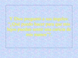 Y Dios preguntó a sus ángeles: “¿Qué puedo hacer para que mis hijos puedan sentir una caricia de mis manos”?. 