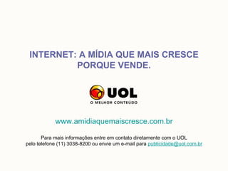INTERNET: A MÍDIA QUE MAIS CRESCE
          PORQUE VENDE.




            www.amidiaquemaiscresce.com.br

       Para mais informações entre em contato diretamente com o UOL
pelo telefone (11) 3038-8200 ou envie um e-mail para publicidade@uol.com.br
 