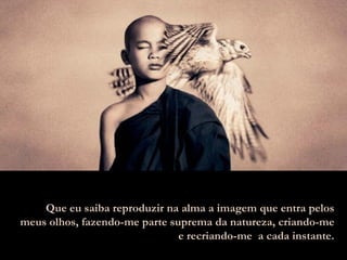 Que eu saiba reproduzir na alma a imagem que entra pelos meus olhos, fazendo-me parte suprema da natureza, criando-me e recriando-me  a cada instante. 