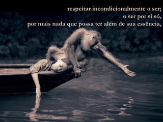 respeitar incondicionalmente o ser; o ser por si só, por mais nada que possa ter além de sua essência, 