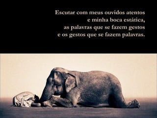 Escutar com meus ouvidos atentos e minha boca estática, as palavras que se fazem gestos e os gestos que se fazem palavras. 