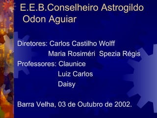 E.E.B.Conselheiro Astrogildo  Odon Aguiar Diretores: Carlos Castilho Wolff Maria Rosiméri  Spezia Régis  Professores: Claunice  Luiz Carlos  Daisy Barra Velha, 03 de Outubro de 2002. 
