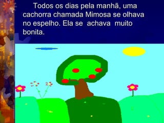 Todos os dias pela manhã, uma  cachorra chamada Mimosa se olhava  no espelho. Ela se  achava  muito  bonita. 