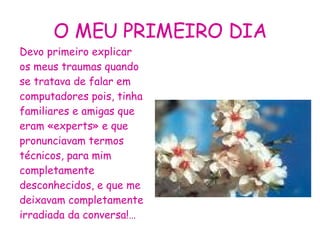 O MEU PRIMEIRO DIA Devo primeiro explicar os meus traumas quando se tratava de falar em computadores pois, tinha familiares e amigas que eram «experts» e que pronunciavam termos técnicos, para mim completamente desconhecidos, e que me deixavam completamente irradiada da conversa!… 