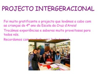 PROJECTO INTERGERACIONAL Foi muito gratificante o projecto que levámos a cabo com as crianças do 4º ano da Escola da Cruz d’Areia! Trocámos experiências e saberes muito proveitosos para todos nós. Recordamos com saudade esse belo tempo!... 