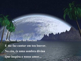 Ah, luar que me fascina E me faz cantar em teu louvor. No céu, és uma sombra divina Que inspira o nosso amor...
