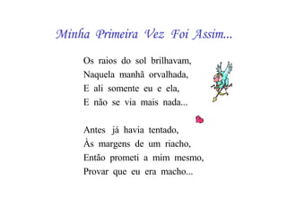 Minha  Primeira  Vez  Foi  Assim... Os  raios  do  sol  brilhavam, Naquela  manhã  orvalhada, E  ali  somente  eu  e  ela, E  não  se  via  mais  nada... Antes  já  havia  tentado, Às  margens  de  um  riacho, Então  prometi  a  mim  mesmo, Provar  que  eu  era  macho... 