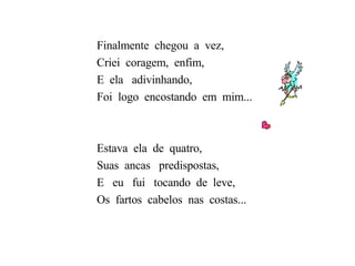 Finalmente  chegou  a  vez, Criei  coragem,  enfim, E  ela  adivinhando, Foi  logo  encostando  em  mim... Estava  ela  de  quatro, Suas  ancas  predispostas, E  eu  fui  tocando  de  leve, Os  fartos  cabelos  nas  costas... 