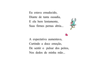 Eu  estava  emudecido, Diante  de  tanta  ousadia, E  ela  bem  lentamente, Suas  firmes  pernas  abria... A  expectativa  aumentava, Curtindo  a  doce  emoção,  De  sentir  o  pulsar  dos  peitos, Nos  dedos  de  minha  mão...  