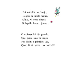 Foi  satisfeito  o  desejo, Depois  de  muito  tentar, Afinal,  vi  com  alegria, O  líquido  branco  jorrar... O  esforço  foi  tão  grande, Que  quase  saio  de  maca, Foi  assim  a  primeira  vez, Que  tirei  leite  da  vaca!!! 