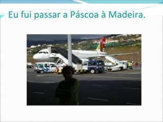 Eu fui passar a Páscoa à Madeira.  