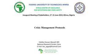FEDERAL UNIVERSITY OF TECHNOLOGY, MINNA
AFRICA CENTRE OF EXCELLENCE
FOR MYCOTOXIN AND FOOD SAFETY
Inaugural Meeting of Stakeholders, 17 -21 June 2019, Minna, Nigeria
Habiba Hassan-Wassef, MD
National Research Center, Cairo
E-mail: bio_egypt@hotmail.com
Crisis Management Protocols
 