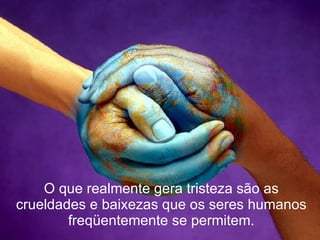 O que realmente gera tristeza são as crueldades e baixezas que os seres humanos freqüentemente se permitem. 