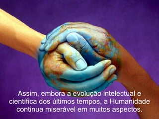 Assim, embora a evolução intelectual e científica dos últimos tempos, a Humanidade continua miserável em muitos aspectos. 