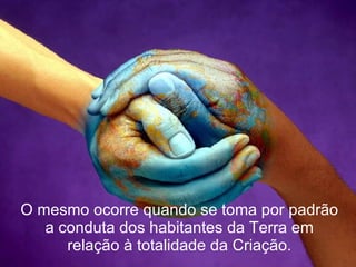 O mesmo ocorre quando se toma por padrão a conduta dos habitantes da Terra em relação à totalidade da Criação. 