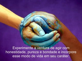 Experimente a ventura de agir com honestidade, pureza e bondade e incorpore esse modo de vida em seu caráter. 